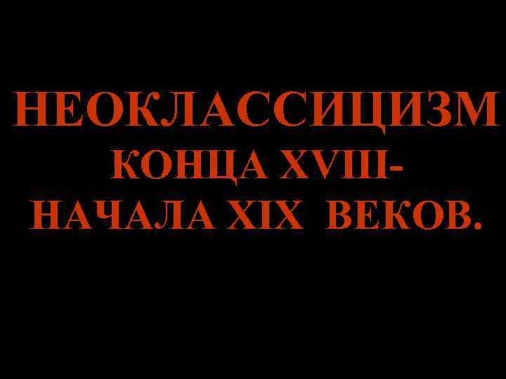 НЕОКЛАССИЦИЗМ КОНЦА XVIII- НАЧАЛА XIX ВЕКОВ. НЕОКЛАССИЦИЗМ КОНЦА XVIII- НАЧАЛА XIX ВЕКОВ.