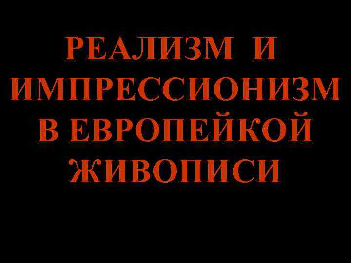   РЕАЛИЗМ И ИМПРЕССИОНИЗМ В ЕВРОПЕЙКОЙ  ЖИВОПИСИ 
