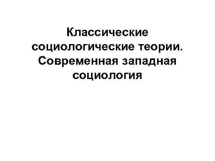 Классические социологические теории. Современная западная социология Классические социологические теории. Современная западная социология