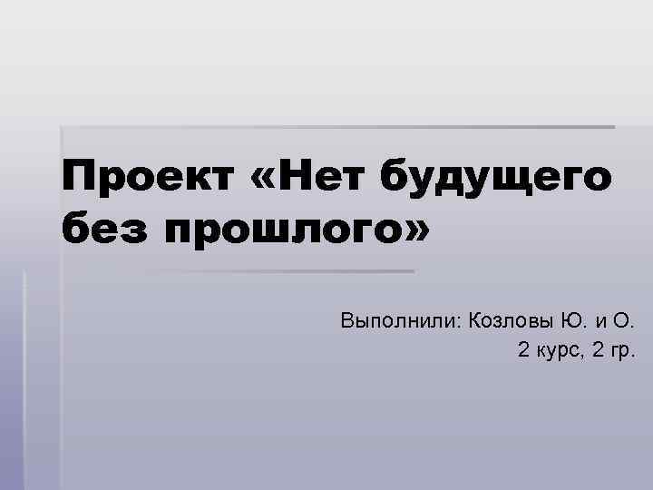 Проект «Нет будущего без прошлого»  Выполнили: Козловы Ю. и О.   