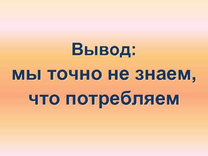  Вывод: мы точно не знаем,  что потребляем 
