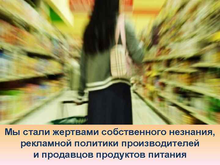 Мы стали жертвами собственного незнания,  рекламной политики производителей и продавцов продуктов питания 