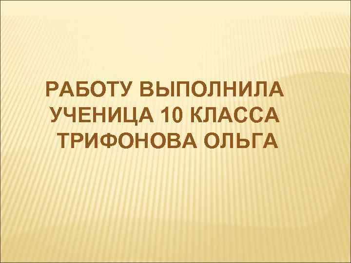 РАБОТУ ВЫПОЛНИЛА УЧЕНИЦА 10 КЛАССА ТРИФОНОВА ОЛЬГА 