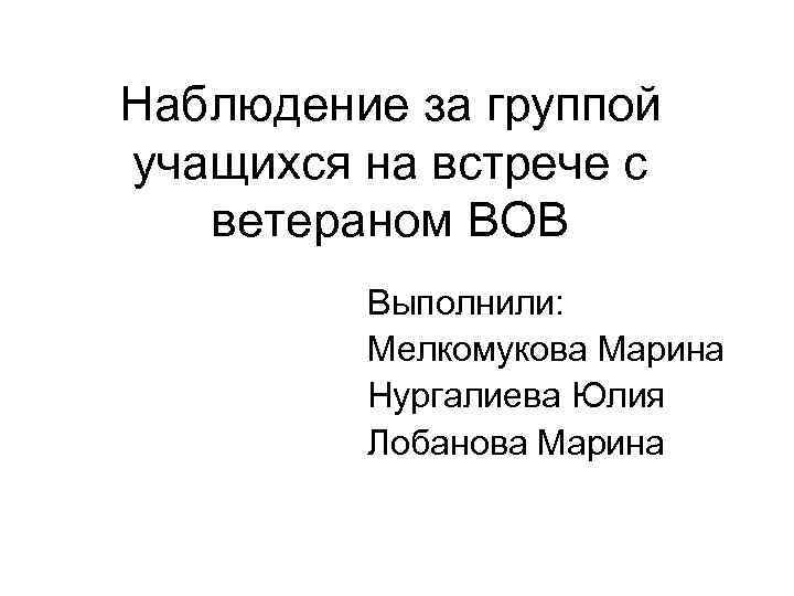 Наблюдение за группой учащихся на встрече с  ветераном ВОВ   Выполнили: 