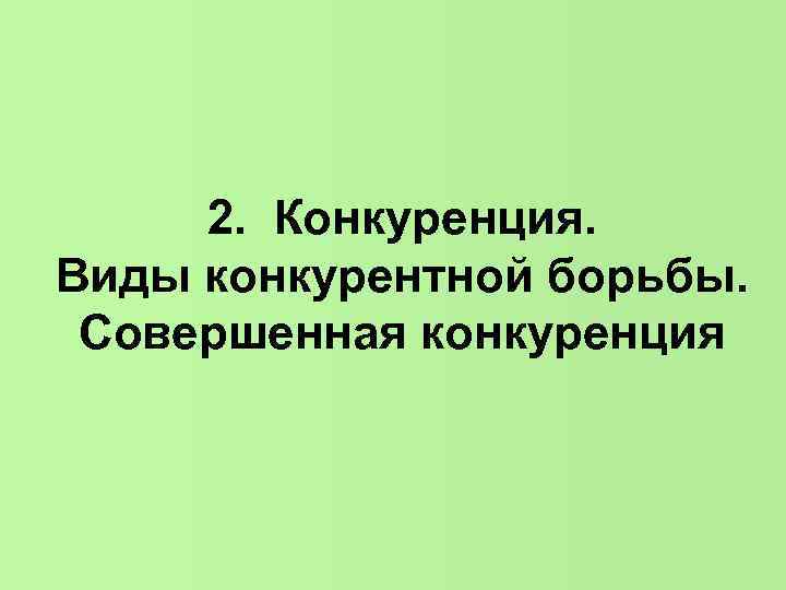 2. Конкуренция. Виды конкурентной борьбы. Совершенная конкуренция 2. Конкуренция. Виды конкурентной борьбы. Совершенная конкуренция