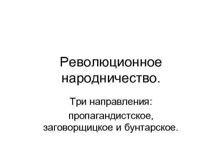 Революционное народничество. Три направления: пропагандистское, заговорщицкое и бунтарское. Революционное народничество. Три направления: пропагандистское, заговорщицкое и бунтарское.