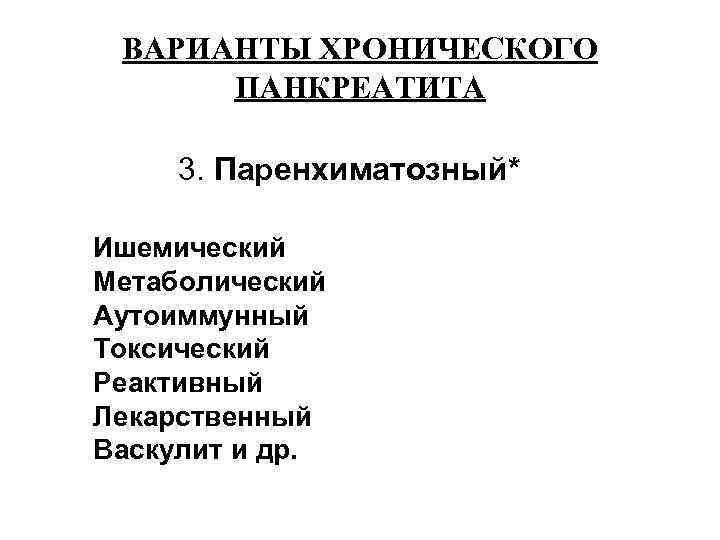  ВАРИАНТЫ ХРОНИЧЕСКОГО  ПАНКРЕАТИТА  3. Паренхиматозный* Ишемический Метаболический Аутоиммунный Токсический Реактивный Лекарственный