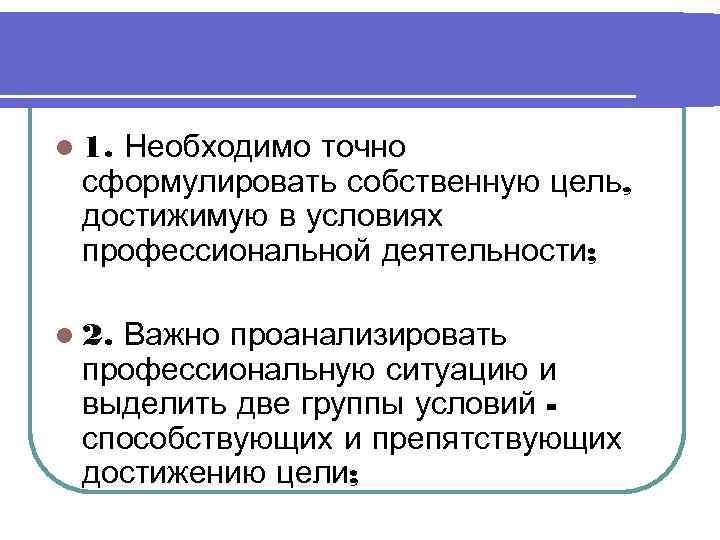 l 1. Необходимо точно сформулировать собственную цель,  достижимую в условиях профессиональной деятельности; 
