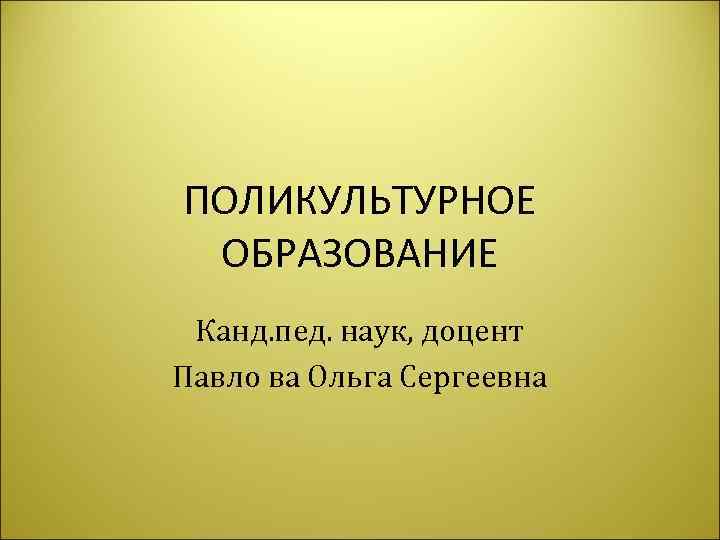 ПОЛИКУЛЬТУРНОЕ ОБРАЗОВАНИЕ Канд. пед. наук, доцент Павло ва Ольга Сергеевна 