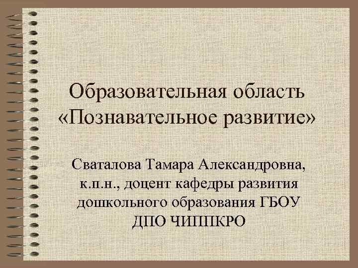  Образовательная область «Познавательное развитие»  Сваталова Тамара Александровна,  к. п. н. ,