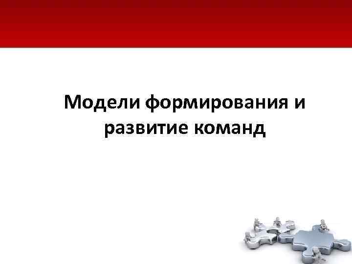 Модели формирования и  развитие команд 