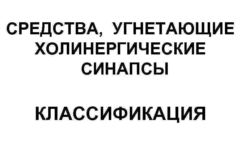 СРЕДСТВА, УГНЕТАЮЩИЕ  ХОЛИНЕРГИЧЕСКИЕ  СИНАПСЫ  КЛАССИФИКАЦИЯ 