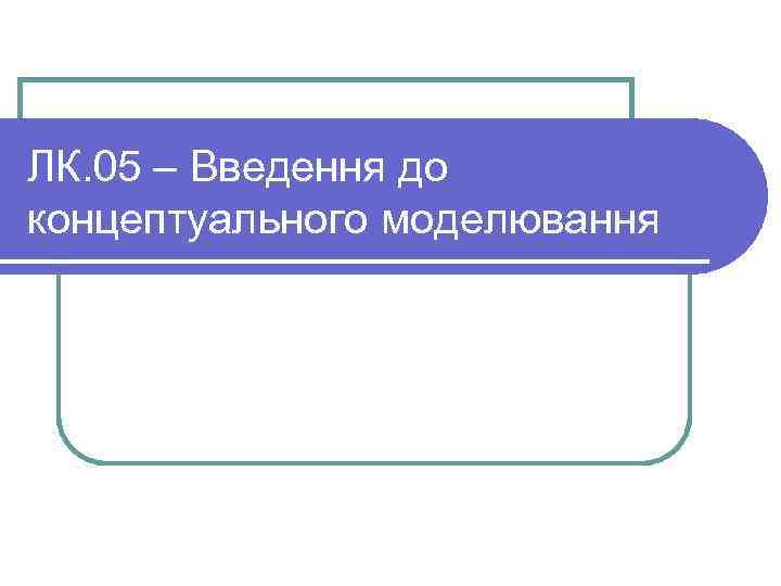 ЛК. 05 – Введення до концептуального моделювання 