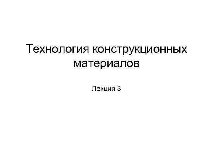 Технология конструкционных   материалов  Лекция 3 