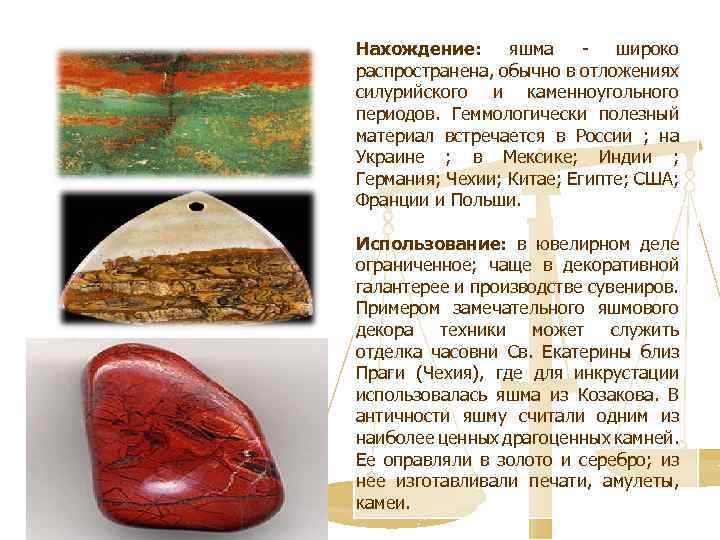 Нахождение: яшма - широко распространена, обычно в отложениях силурийского и каменноугольного периодов. Геммологически полезный