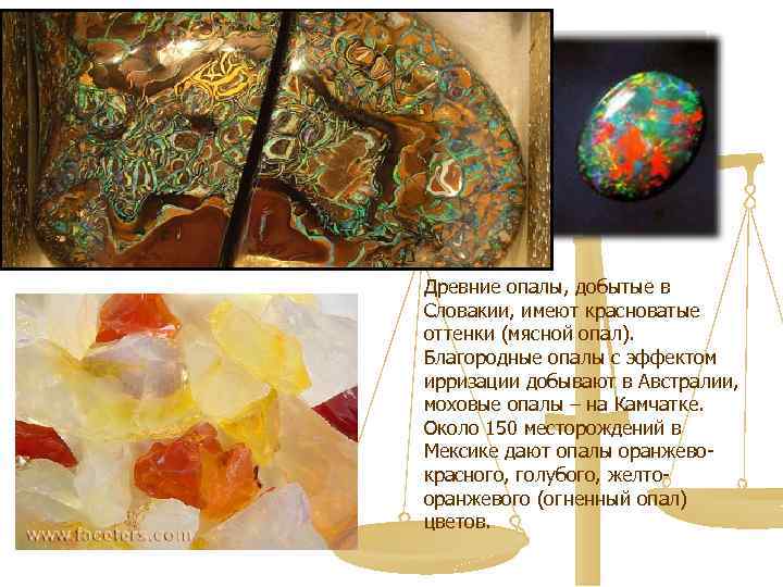 Древние опалы, добытые в Словакии, имеют красноватые оттенки (мясной опал). Благородные опалы с эффектом