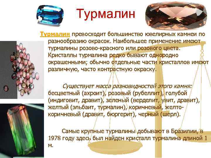 Турмалин превосходит большинство ювелирных камней по разнообразию окрасок. Наибольшее применение имеют турмалины розово-красного или