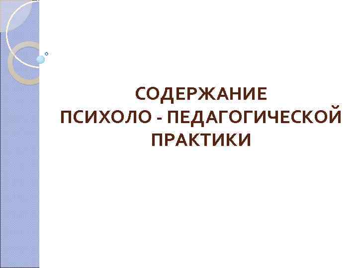  СОДЕРЖАНИЕ ПСИХОЛО - ПЕДАГОГИЧЕСКОЙ  ПРАКТИКИ 
