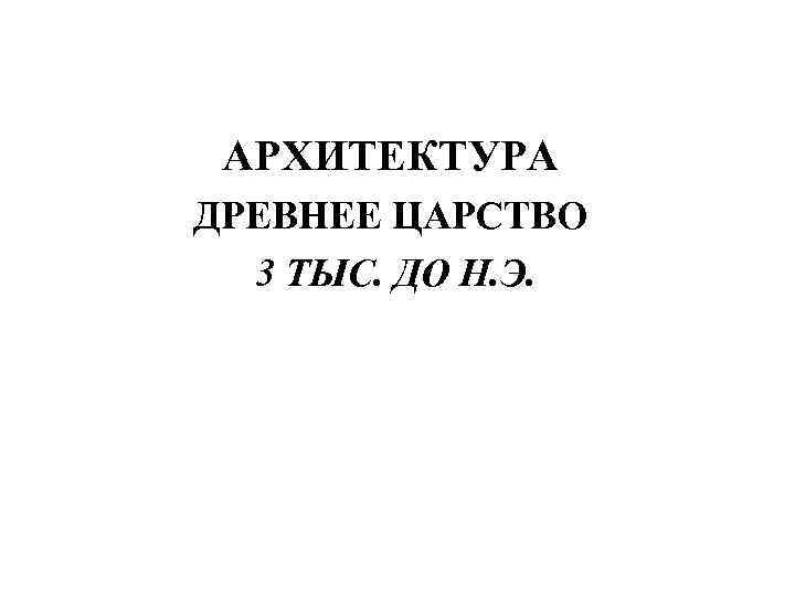  АРХИТЕКТУРА ДРЕВНЕЕ ЦАРСТВО  3 ТЫС. ДО Н. Э. 