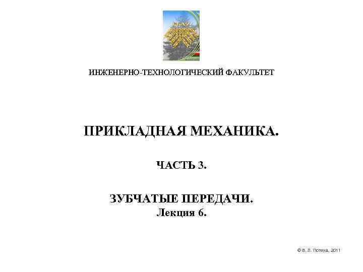 ИНЖЕНЕРНО-ТЕХНОЛОГИЧЕСКИЙ ФАКУЛЬТЕТ ПРИКЛАДНАЯ МЕХАНИКА. ЧАСТЬ 3. ЗУБЧАТЫЕ ПЕРЕДАЧИ. ИНЖЕНЕРНО-ТЕХНОЛОГИЧЕСКИЙ ФАКУЛЬТЕТ ПРИКЛАДНАЯ МЕХАНИКА. ЧАСТЬ 3. ЗУБЧАТЫЕ ПЕРЕДАЧИ.