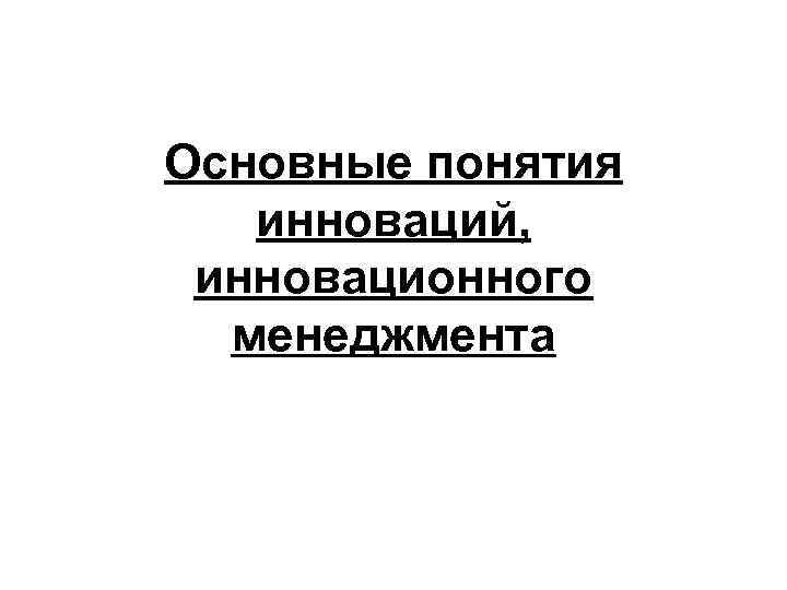 Основные понятия инноваций, инновационного менеджмента Основные понятия инноваций, инновационного менеджмента