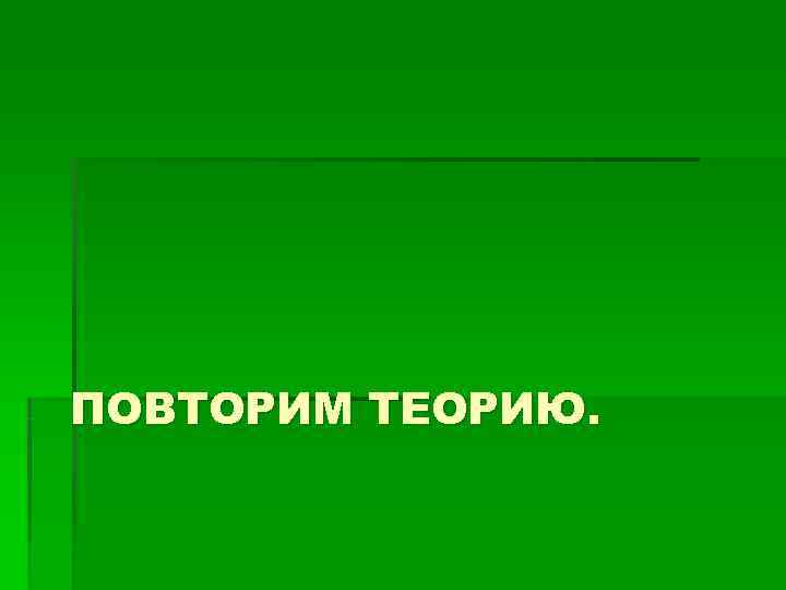 ПОВТОРИМ ТЕОРИЮ. ПОВТОРИМ ТЕОРИЮ.