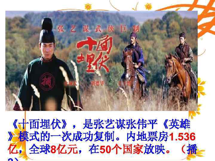   绪言 进入 21世纪以来，随着中国经济的迅 速腾飞，中国的文化事业也进入 《十面埋伏》，是张艺谋张伟平《英雄 》模式的一次成功复制。内地票房 1. 536 亿，全球8亿元，在 50个国家放映。（播 