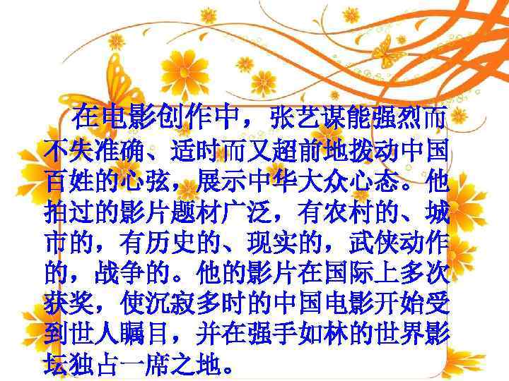  在电影创作中，张艺谋能强烈而 不失准确、适时而又超前地拨动中国 百姓的心弦，展示中华大众心态。他 拍过的影片题材广泛，有农村的、城 市的，有历史的、现实的，武侠动作 的，战争的。他的影片在国际上多次 获奖，使沉寂多时的中国电影开始受 到世人瞩目，并在强手如林的世界影 坛独占一席之地。 
