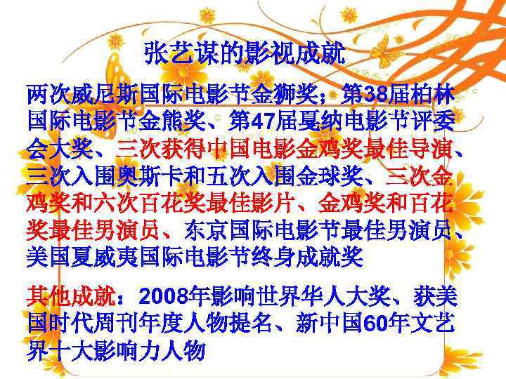  张艺谋的影视成就 两次威尼斯国际电影节金狮奖；第 38届柏林 国际电影节金熊奖、第 47届戛纳电影节评委 会大奖、三次获得中国电影金鸡奖最佳导演、 三次入围奥斯卡和五次入围金球奖、三次金 鸡奖和六次百花奖最佳影片、金鸡奖和百花 奖最佳男演员、东京国际电影节最佳男演员、 美国夏威夷国际电影节终身成就奖 其他成就： 2008年影响世界华人大奖、获美 国时代周刊年度人物提名、新中国