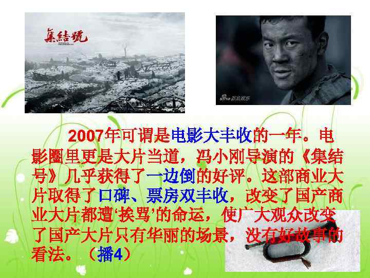   2007年可谓是电影大丰收的一年。电 影圈里更是大片当道，冯小刚导演的《集结 号》几乎获得了一边倒的好评。这部商业大 片取得了口碑、票房双丰收，改变了国产商 业大片都遭‘挨骂’的命运，使广大观众改变 了国产大片只有华丽的场景，没有好故事的 看法。（播 4） 