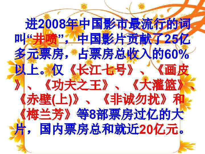  进 2008年中国影市最流行的词 叫“井喷”，中国影片贡献了25亿 多元票房，占票房总收入的60% 以上。仅《长江七号》、《画皮 》、《功夫之王》、《大灌篮》、 《赤壁(上)》、《非诚勿扰》和 《梅兰芳》等8部票房过亿的大 片，国内票房总和就近 20亿元。 