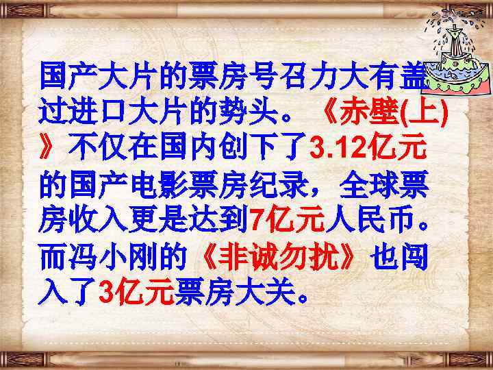 国产大片的票房号召力大有盖 过进口大片的势头。《赤壁(上) 》不仅在国内创下了3. 12亿元 的国产电影票房纪录，全球票 房收入更是达到 7亿元人民币。 而冯小刚的《非诚勿扰》也闯 入了3亿元票房大关。 