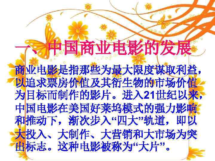一、中国商业电影的发展 商业电影是指那些为最大限度谋取利益， 以追求票房价值及其衍生物的市场价值 为目标而制作的影片。进入 21世纪以来， 中国电影在美国好莱坞模式的强力影响 和推动下，渐次步入“四大”轨道，即以 大投入、大制作、大营销和大市场为突 出标志。这种电影被称为“大片”。 