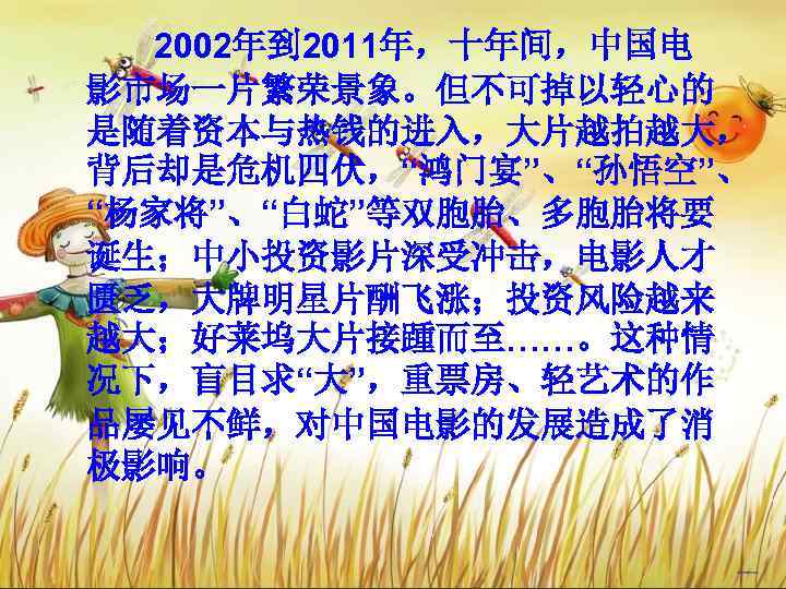   2002年到 2011年，十年间，中国电 影市场一片繁荣景象。但不可掉以轻心的 是随着资本与热钱的进入，大片越拍越大， 背后却是危机四伏，“鸿门宴”、“孙悟空”、 “杨家将”、“白蛇”等双胞胎、多胞胎将要 诞生；中小投资影片深受冲击，电影人才 匮乏，大牌明星片酬飞涨；投资风险越来 越大；好莱坞大片接踵而至……。这种情 况下，盲目求“大”，重票房、轻艺术的作 品屡见不鲜，对中国电影的发展造成了消 极影响。