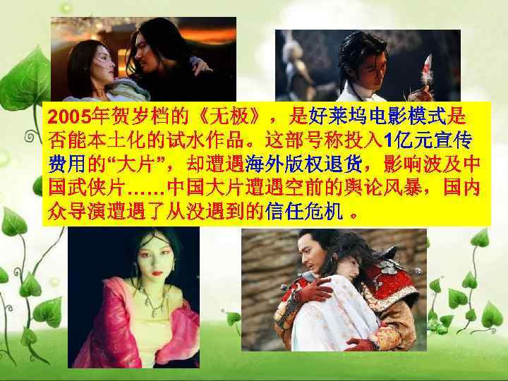 2005年贺岁档的《无极》，是好莱坞电影模式是 否能本土化的试水作品。这部号称投入 1亿元宣传 费用的“大片”，却遭遇海外版权退货，影响波及中 国武侠片……中国大片遭遇空前的舆论风暴，国内 众导演遭遇了从没遇到的信任危机 。 