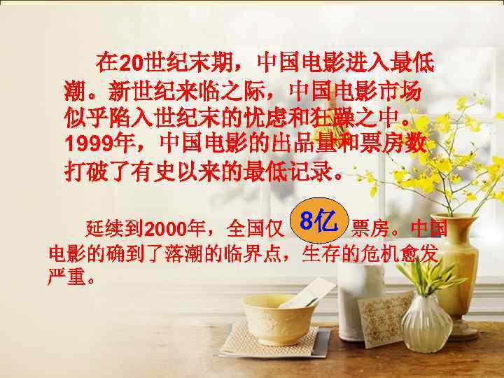   在 20世纪末期，中国电影进入最低 潮。新世纪来临之际，中国电影市场 似乎陷入世纪末的忧虑和狂躁之中。 1999年，中国电影的出品量和票房数 打破了有史以来的最低记录。     8亿 