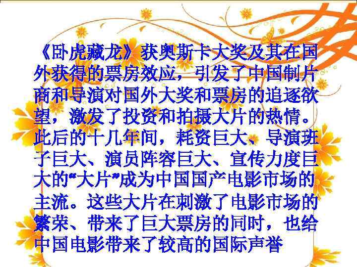 《卧虎藏龙》获奥斯卡大奖及其在国 外获得的票房效应，引发了中国制片 商和导演对国外大奖和票房的追逐欲 望，激发了投资和拍摄大片的热情。 此后的十几年间，耗资巨大、导演班 子巨大、演员阵容巨大、宣传力度巨 大的“大片”成为中国国产电影市场的 主流。这些大片在刺激了电影市场的 繁荣、带来了巨大票房的同时，也给 中国电影带来了较高的国际声誉 
