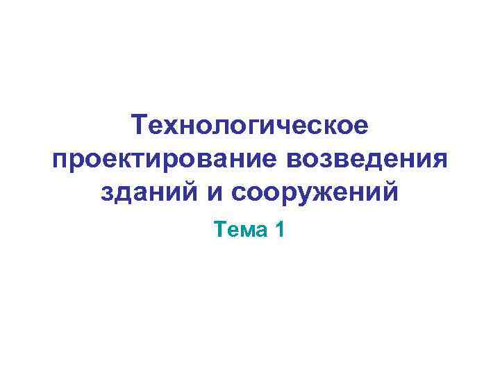  Технологическое проектирование возведения зданий и сооружений  Тема 1 