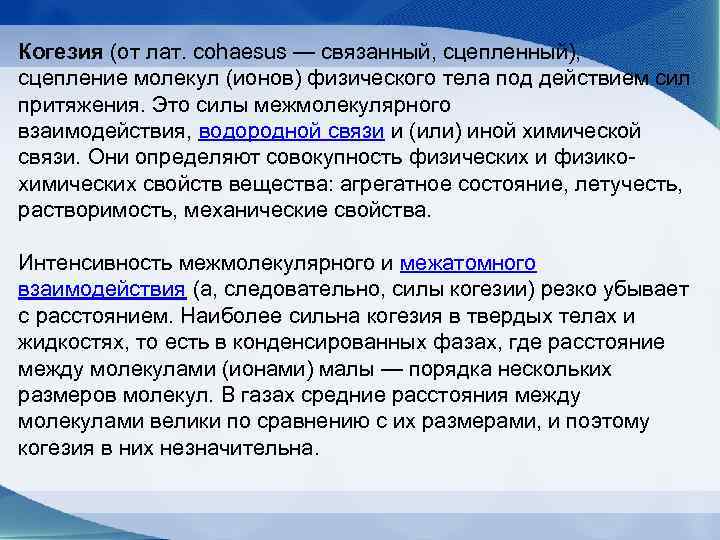 Когезия (от лат. cohaesus — связанный, сцепленный),  сцепление молекул (ионов) физического тела под