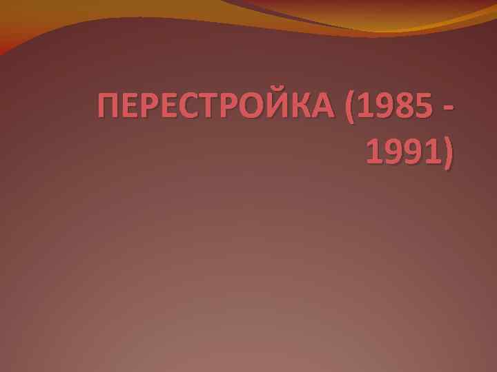 ПЕРЕСТРОЙКА (1985 -   1991) 