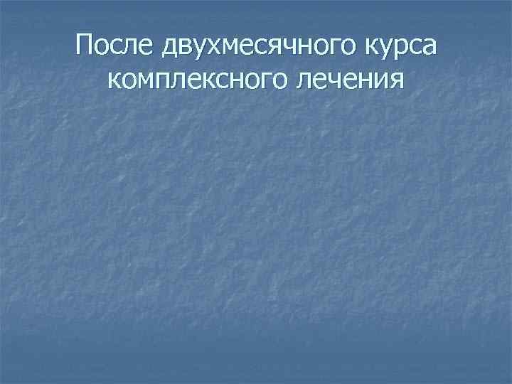 После двухмесячного курса  комплексного лечения 