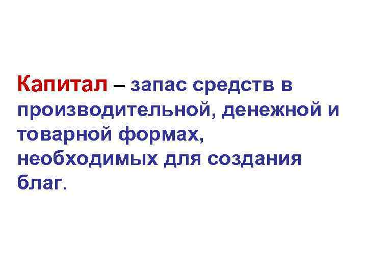 Капитал – запас средств в производительной, денежной и товарной формах, необходимых для создания благ. Капитал – запас средств в производительной, денежной и товарной формах, необходимых для создания благ.
