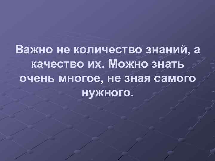 Важно не количество знаний, а  качество их. Можно знать очень многое, не зная