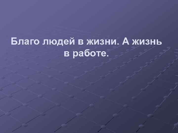 Благо людей в жизни. А жизнь   в работе. 