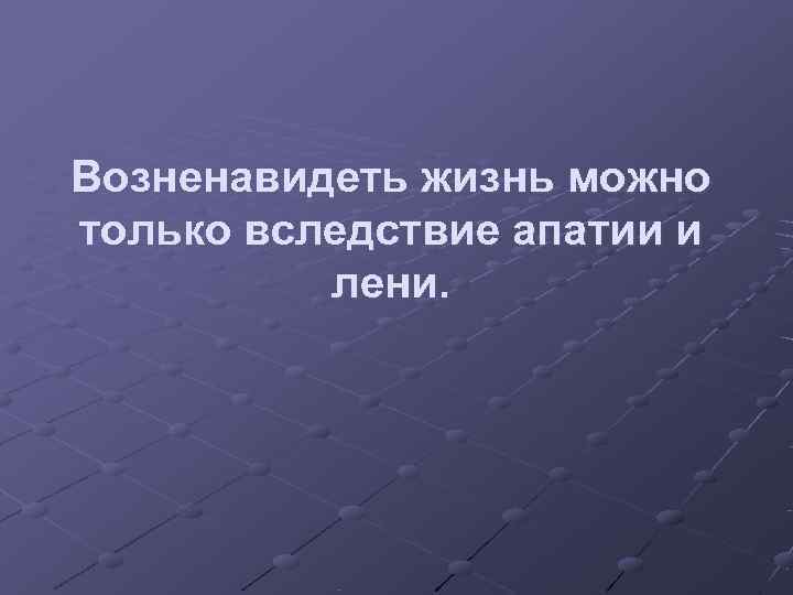 Возненавидеть жизнь можно только вследствие апатии и  лени. 