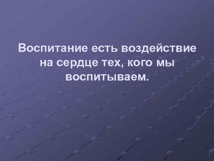 Воспитание есть воздействие  на сердце тех, кого мы  воспитываем. 