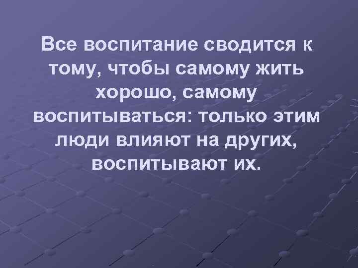  Все воспитание сводится к  тому, чтобы самому жить  хорошо, самому воспитываться:
