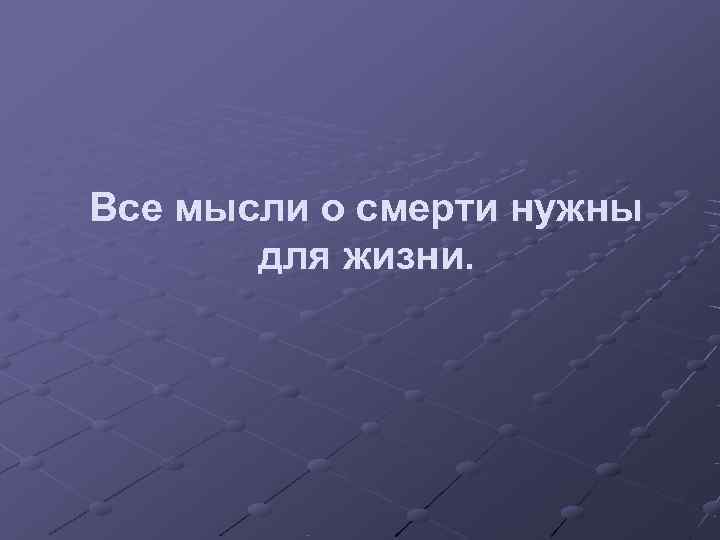 Все мысли о смерти нужны  для жизни. 