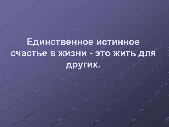   Единственное истинное счастье в жизни - это жить для  других. 