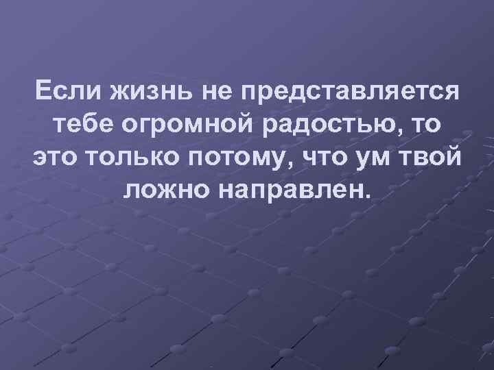 Если жизнь не представляется тебе огромной радостью, то это только потому, что ум твой